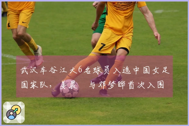 武汉车谷江大6名球员入选中国女足国家队,姜晨璟与邓梦晔首次入围