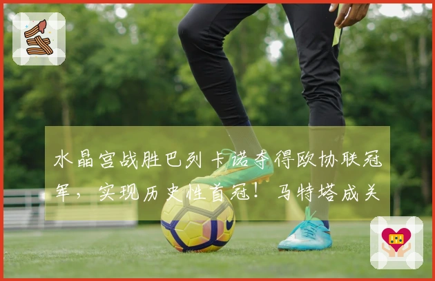 水晶宫战胜巴列卡诺夺得欧协联冠军，实现历史性首冠！马特塔成关键之员