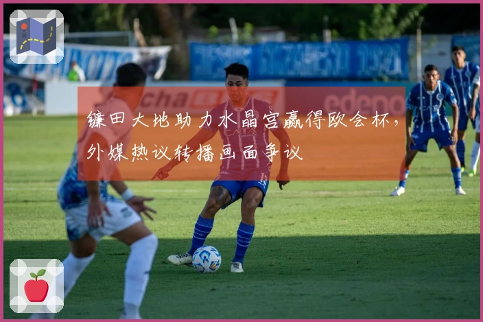 镰田大地助力水晶宫赢得欧会杯，外媒热议转播画面争议